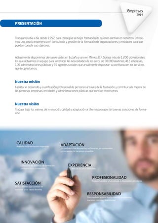 Empresas
2015
Trabajamos día a día, desde 1957, para conseguir la mejor formación de quienes confían en nosotros. Ofrece-
mos una amplia experiencia en consultoría y gestión de la formación de organizaciones y entidades para que
puedan cumplir sus objetivos.
Actualmente disponemos de nueve sedes en España y una en México, D.F. Somos más de 1.200 profesionales
los que actuamos en equipo para satisfacer las necesidades de los cerca de 50.000 alumnos, 415 empresas,
106 administraciones públicas y 35 agentes sociales que anualmente depositan su confianza en los servicios
que les prestamos.
Nuestra misión
Facilitar el desarrollo y cualificación profesional de personas a través de la formación y contribuir a la mejora de
las personas, empresas, entidades y administraciones públicas que confían en nosotros.
Nuestra visión
Trabajar bajo los valores de innovación, calidad y adaptación al cliente para aportar buenas soluciones de forma-
ción.
ADAPTACIÓN
En modalidad de formación, en horarios, en contenidos…
y si no existe, lo hacemos a medida
INNOVACIÓN
Constante en sistemas de formación
y adaptación a contenidos
EXPERIENCIA
Más de 50 años formando
SATISFACCIÓN
De los clientes que confían en
nosotros y sus casos de éxito
PROFESIONALIDAD
Equipo humano y tecnología a disposición del cliente
RESPONSABILIDAD
Con medidas activas hacia nuestros empleados,
nuestros clientes y la sociedad
CALIDAD
Avalada en la formación impartida
PRESENTACIÓN
 