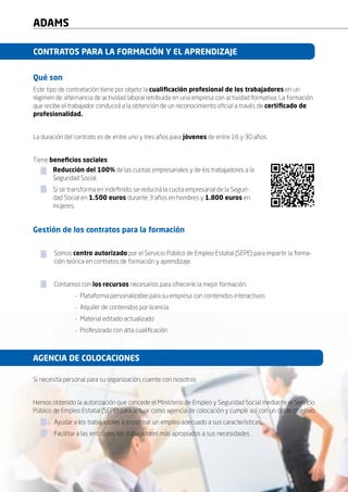 6
ADAMS
Qué son
Este tipo de contratación tiene por objeto la cualificación profesional de los trabajadores en un
régimen de alternancia de actividad laboral retribuida en una empresa con actividad formativa. La formación
que recibe el trabajador conducirá a la obtención de un reconocimiento oficial a través de certificado de
profesionalidad.
La duración del contrato es de entre uno y tres años para jóvenes de entre 16 y 30 años.
Tiene beneficios sociales:
	.
CONTRATOS PARA LA FORMACIÓN Y EL APRENDIZAJE
Gestión de los contratos para la formación
	Somos centro autorizado por el Servicio Público de Empleo Estatal (SEPE) para impartir la forma-	
	 ción teórica en contratos de formación y aprendizaje.
	 Contamos con los recursos necesarios para ofrecerle la mejor formación:
		 - Plataforma personalizable para su empresa con contenidos interactivos
		 - Alquiler de contenidos por licencia
		 - Material editado actualizado
		 - Profesorado con alta cualificación
Si necesita personal para su organización, cuente con nosotros
Hemos obtenido la autorización que concede el Ministerio de Empleo y Seguridad Social mediante el Servicio
Público de Empleo Estatal (SEPE) para actuar como agencia de colocación y cumplir así con un doble objetivo:
	 Ayudar a los trabajadores a encontrar un empleo adecuado a sus características.
	 Facilitar a las entidades los trabajadores más apropiados a sus necesidades.
Reducción del 100% de las cuotas empresariales y de los trabajadores a la
Seguridad Social.
Si se transforma en indefinido, se reducirá la cuota empresarial de la Seguri-
dad Social en 1.500 euros durante 3 años en hombres y 1.800 euros en
mujeres.
AGENCIA DE COLOCACIONES
 
