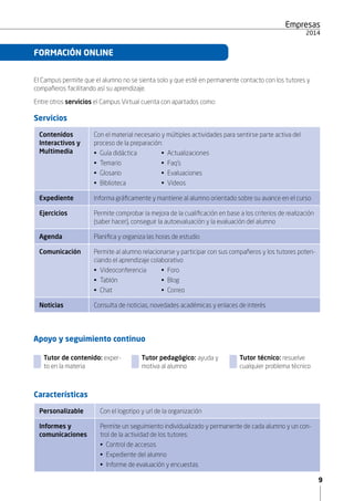 9
Empresas
2015
El Campus permite que el alumno no se sienta solo y que esté en permanente contacto con los tutores y
compañeros facilitando así su aprendizaje.
Entre otros servicios el Campus Virtual cuenta con apartados como:
Servicios
Contenidos
Interactivos y
Multimedia
Con el material necesario y múltiples actividades para sentirse parte activa del
proceso de la preparación:
• Guía didáctica	 • Actualizaciones
• Temario	 • Faq’s
• Glosario	 • Evaluaciones
• Biblioteca
Expediente Informa gráficamente y mantiene al alumno orientado sobre su avance en el curso
Ejercicios Permite comprobar la mejora de la cualificación en base a los criterios de realización
(saber hacer), conseguir la autoevaluación y la evaluación del alumno
Agenda Planifica y organiza las horas de estudio
Comunicación Permite al alumno relacionarse y participar con sus compañeros y los tutores poten-
ciando el aprendizaje colaborativo
• Videoconferencia	 • Foro
• Tablón	 • Blog
• Chat	 • Correo
Noticias Consulta de noticias, novedades académicas y enlaces de interés
FORMACIÓN ONLINE
Apoyo y seguimiento continuo
	 Tutor de contenido: exper-
to en la materia
	 Tutor pedagógico: ayuda y
motiva al alumno
	 Tutor técnico: resuelve
cualquier problema técnico
Características
Personalizable Con el logotipo y url de la organización
Informes y
comunicaciones
Permite un seguimiento individualizado y permanente de cada alumno y un con-
trol de la actividad de los tutores:
•  Control de accesos
•  Expediente del alumno
•  Informe de evaluación y encuestas
• Videos
 