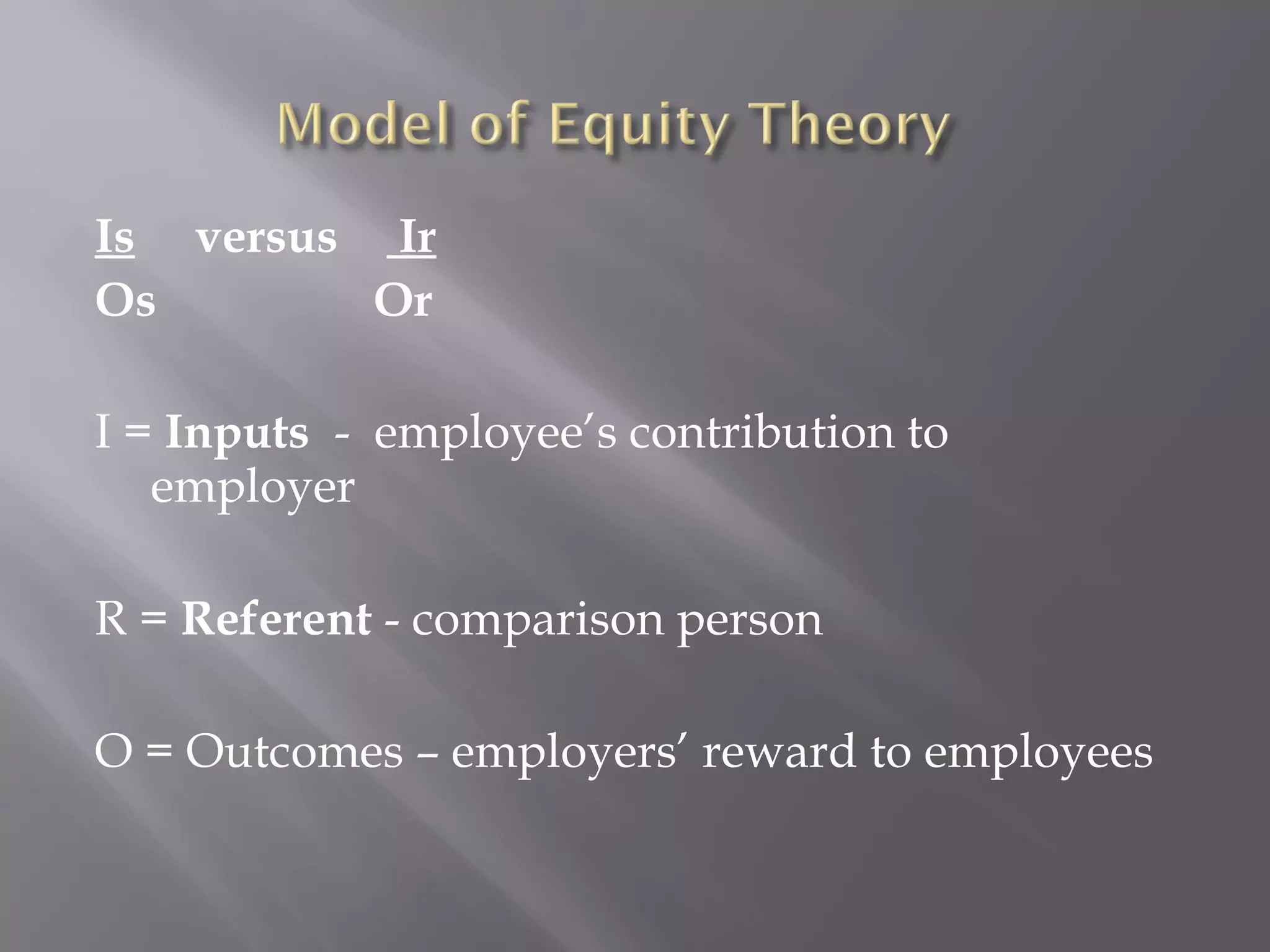 Is versus Ir
Os Or
I = Inputs - employee’s contribution to
employer
R = Referent - comparison person
O = Outcomes – employers’ reward to employees
 