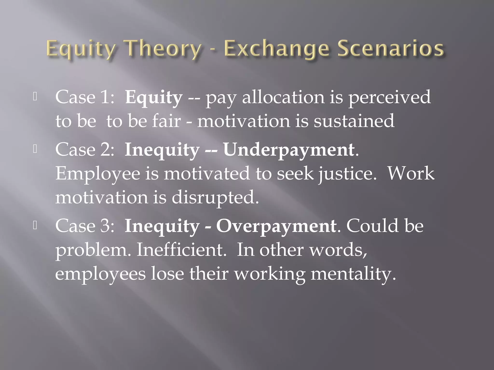  Case 1: Equity -- pay allocation is perceived
to be to be fair - motivation is sustained
 Case 2: Inequity -- Underpayment.
Employee is motivated to seek justice. Work
motivation is disrupted.
 Case 3: Inequity - Overpayment. Could be
problem. Inefficient. In other words,
employees lose their working mentality.
 