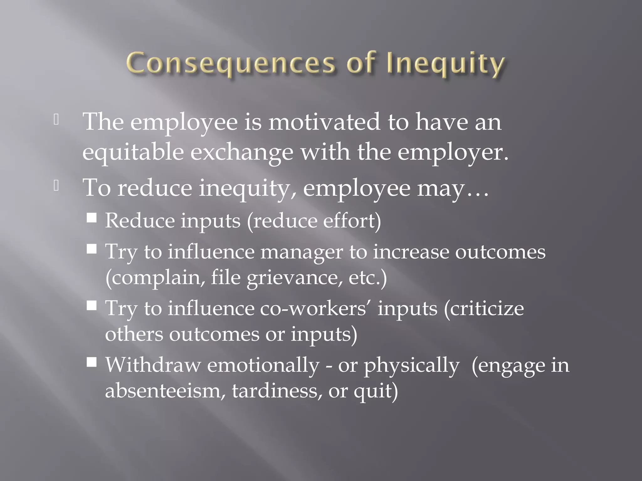  The employee is motivated to have an
equitable exchange with the employer.
 To reduce inequity, employee may…
 Reduce inputs (reduce effort)
 Try to influence manager to increase outcomes
(complain, file grievance, etc.)
 Try to influence co-workers’ inputs (criticize
others outcomes or inputs)
 Withdraw emotionally - or physically (engage in
absenteeism, tardiness, or quit)
 