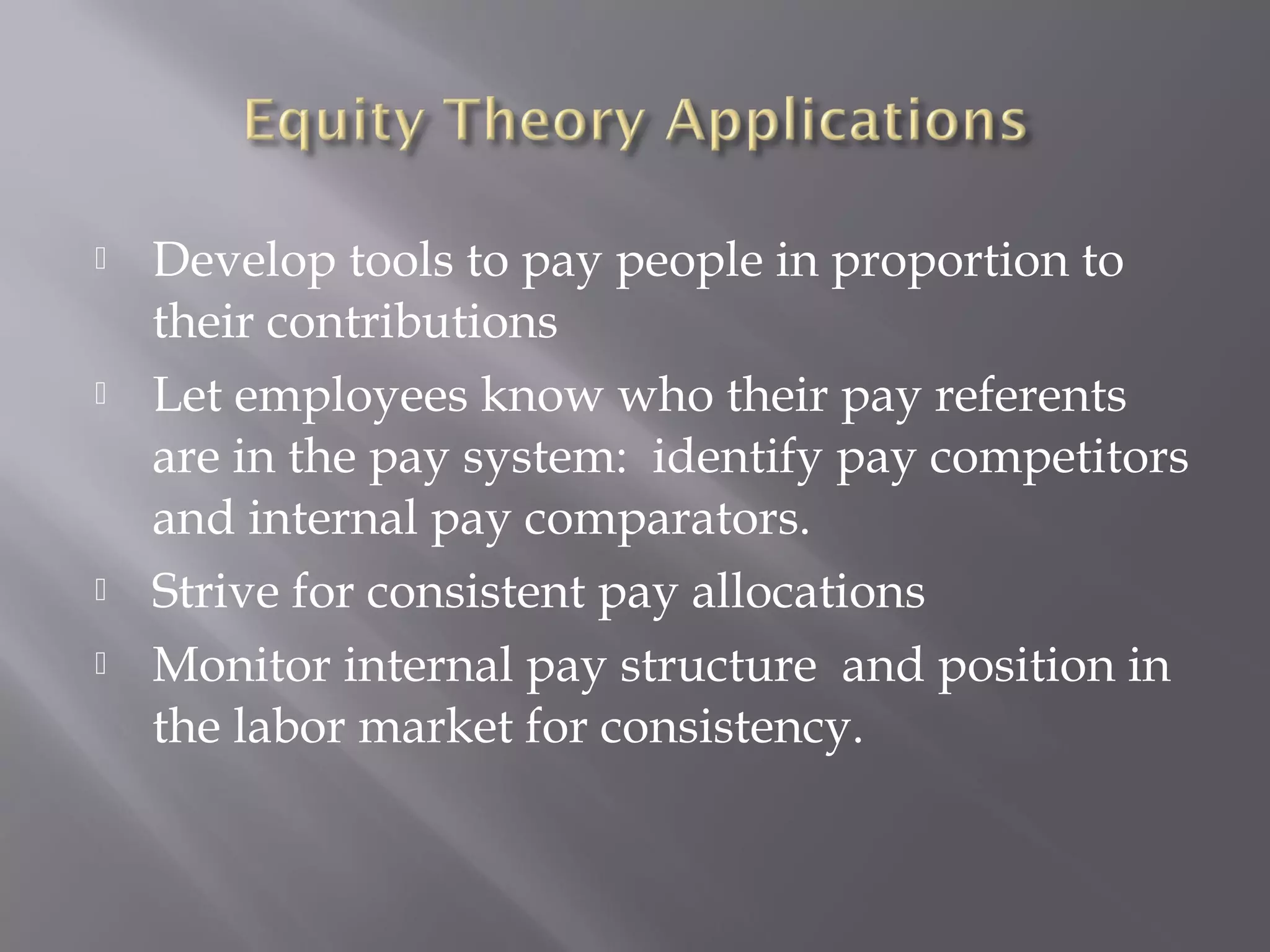  Develop tools to pay people in proportion to
their contributions
 Let employees know who their pay referents
are in the pay system: identify pay competitors
and internal pay comparators.
 Strive for consistent pay allocations
 Monitor internal pay structure and position in
the labor market for consistency.
 