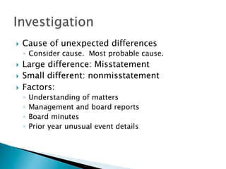 }  Cause of unexpected differences
◦  Consider cause. Most probable cause.
}  Large difference: Misstatement
}  Small different: nonmisstatement
}  Factors:
◦  Understanding of matters
◦  Management and board reports
◦  Board minutes
◦  Prior year unusual event details
 