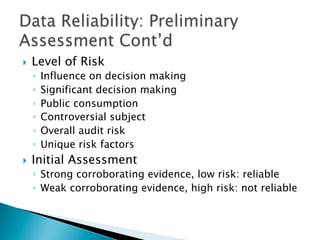 }  Level of Risk
◦  Influence on decision making
◦  Significant decision making
◦  Public consumption
◦  Controversial subject
◦  Overall audit risk
◦  Unique risk factors
}  Initial Assessment
◦  Strong corroborating evidence, low risk: reliable
◦  Weak corroborating evidence, high risk: not reliable
 