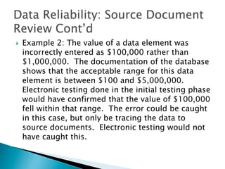 }  Example 2: The value of a data element was
incorrectly entered as $100,000 rather than
$1,000,000. The documentation of the database
shows that the acceptable range for this data
element is between $100 and $5,000,000.
Electronic testing done in the initial testing phase
would have confirmed that the value of $100,000
fell within that range. The error could be caught
in this case, but only be tracing the data to
source documents. Electronic testing would not
have caught this.
 