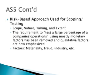 }  Risk-Based Approach Used for Scoping/
Testing
◦  Scope, Nature, Timing, and Extent
◦  The requirement to “test a large percentage of a
companies operations” using mostly monetary
factors has been removed and qualitative factors
are now emphasized
◦  Factors: Materiality, fraud, industry, etc.
 