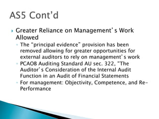}  Greater Reliance on Management’s Work
Allowed
◦  The “principal evidence” provision has been
removed allowing for greater opportunities for
external auditors to rely on management’s work
◦  PCAOB Auditing Standard AU sec. 322, “The
Auditor’s Consideration of the Internal Audit
Function in an Audit of Financial Statements
◦  For management: Objectivity, Competence, and Re-
Performance
 