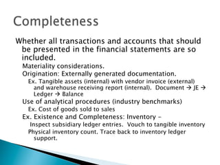 Whether all transactions and accounts that should
be presented in the financial statements are so
included.
Materiality considerations.
Origination: Externally generated documentation.
Ex. Tangible assets (internal) with vendor invoice (external)
and warehouse receiving report (internal). Document à JE à
Ledger à Balance
Use of analytical procedures (industry benchmarks)
Ex. Cost of goods sold to sales
Ex. Existence and Completeness: Inventory -
Inspect subsidiary ledger entries. Vouch to tangible inventory
Physical inventory count. Trace back to inventory ledger
support.
 