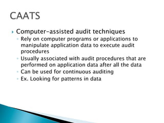 }  Computer-assisted audit techniques
◦  Rely on computer programs or applications to
manipulate application data to execute audit
procedures
◦  Usually associated with audit procedures that are
performed on application data after all the data
◦  Can be used for continuous auditing
◦  Ex. Looking for patterns in data
 