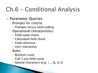}  Parameter Queries
◦  Prompts for criteria
–  Prompts versus hard coding
◦  Operational characteristics:
–  Field name check
–  Calculated field check
–  Field reference
–  User interaction
◦  Rules
–  Brackets used
–  Can’t use field name
–  Special characters (e.g. !, ., &, or []
 