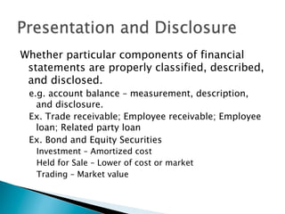 Whether particular components of financial
statements are properly classified, described,
and disclosed.
e.g. account balance – measurement, description,
and disclosure.
Ex. Trade receivable; Employee receivable; Employee
loan; Related party loan
Ex. Bond and Equity Securities
Investment – Amortized cost
Held for Sale – Lower of cost or market
Trading – Market value
 
