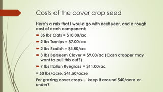 Costs of the cover crop seed
Here’s a mix that I would go with next year, and a rough
cost of each component:
 35 lbs Oats = $10.00/ac
 2 lbs Turnips = $7.00/ac
 2 lbs Radish = $4.50/ac
 3 lbs Berseem Clover = $9.00/ac (Cash cropper may
want to pull this out?)
 7 lbs Italian Ryegrass = $11.00/ac
= 50 lbs/acre, $41.50/acre
For grazing cover crops… keep it around $40/acre or
under?
 