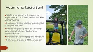 Adam and Laura Bent
100 % crop operation Sold purebred
Angus herd in 2011- Seed production with
Midnight Acres
Purchased first farm in 2002 adopted full
notill system in 2004
Worked on grazing corn, double crop
corn after fall triticale, double crop
soybean etc etc.
Two children Nathan (15) and Ashley(10)
Met Adam Shea as a 4-H Beef Leader
 