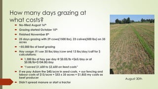 How many days grazing at
what costs?
 No-tilled August 16th
 Grazing started October 15th
 Finished November 8th
 25 days grazing with 29 cows(1500 lbs), 23 calves(500 lbs) on 35
acres
 ~55,000 lbs of beef grazing
 Hay usage: If I use 35 lbs/day/cow and 13 lbs/day/calf for $
calculations:
 1,300 lbs of hay per day @ $0.05/lb =$65/day or at
$0.08/lb=$104.00/day
 “I saved $1,600 to $2,600 on feed costs”
 If we pay Adam the $40/acre in seed costs, + our fencing and
labour costs of $13/acre = $53 x 35 acres = $1,855 my costs as
beef producer
 Didn’t spread manure or start a tractor
August 30th
 