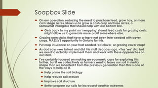 Soapbox Slide
 On our operation, reducing the need to purchase feed, grow hay, or more
corn silage acres allows us to grow a cash crop on those acres, a
somewhat intangible that should help with our bottom line.
 Gets back to my point on ‘swapping’ stored feed costs for grazing costs,
might allow us to generate more profit somewhere else.
 Grazing corn stalks that have or have not been inter seeded with cover
crops. MASSIVE opportunity in Ontario for this.
 Put crop insurance on your frost seeded red clover, or grazing cover crop!
 As dad says –we talked and did this stuff decades ago. –Yes ‘we’ did, but
we need to actually implement them and work with these approaches on
our farm.
 I’ve certainly focused on making an economic case for exploring this
further, but if we collectively as farmers want to leave our soil in similar
shape than we inherited it from the previous generation then this is one of
the ways to help do it.
 Help prime the soil biology
 Help reduce soil erosion
 Improve soil structure
 Better prepare our soils for increased weather extremes
 
