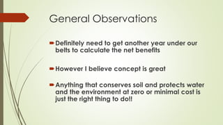 General Observations
Definitely need to get another year under our
belts to calculate the net benefits
However I believe concept is great
Anything that conserves soil and protects water
and the environment at zero or minimal cost is
just the right thing to do!!
 