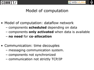 • Clck to edit Master title
           style




                              Model of computation


•  Model of computation: dataflow network
      –  components scheduled depending on data
      –  components only activated when data is available
      –  no need for co-allocation

•  Communication: time decouples
      –  messaging communication system.
      –  components not synchronized
      –  communication not strictly TCP/IP
 
