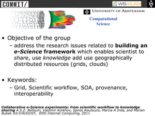 • Clck to edit Master title
            style




•  Objective of the group
       –  address the research issues related to building an
          e-Science framework which enables scientist to
          share, use knowledge add use geographically
          distributed resources (grids, clouds)


•  Keywords:
       –  Grid, Scientific workflow, SOA, provenance,
          interoperability

Collaborative e-Science experiments: from scientific workflow to knowledge
sharing A.S.Z. Belloum, Vladimir Korkhov, Spiros Koulouzis, Marcia A Inda, and Marian
Bubak JULY/AUGUST, IEEE Internet Computing, 2011
 