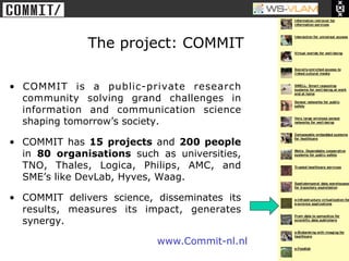 • Clck to edit Master title
           style




                              The project: COMMIT

•  COMMIT is a public-private research
   community solving grand challenges in
   information and communication science
   shaping tomorrow’s society.

•  COMMIT has 15 projects and 200 people
   in 80 organisations such as universities,
   TNO, Thales, Logica, Philips, AMC, and
   SME’s like DevLab, Hyves, Waag.

•  COMMIT delivers science, disseminates its
   results, measures its impact, generates
   synergy.

                                      www.Commit-nl.nl
 