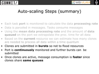 • Clck to edit Master title
            style




                               Auto-scaling Steps (summary)

•  Each task port is monitored to calculate the data processing rate
•  Data is parceled in messages. Tasks consume messages
•  Using the mean data processing rate and the amount of data
   queued on the port we extrapolate the proc. time for all data
•  Based on the current resource we can estimate how many clones
   are needed to process all data within a time quantum
•  Clones are submitted in bursts so not to flood resources
•  Port is continuously monitored and further bursts can be
   submitted
•  Once clones are active, message consumption is faster since
   clones share same queues
 