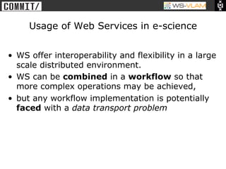 • Clck to edit Master title
           style




                    Usage of Web Services in e-science


 •  WS offer interoperability and flexibility in a large
    scale distributed environment.
 •  WS can be combined in a workflow so that
    more complex operations may be achieved,
 •  but any workflow implementation is potentially
    faced with a data transport problem
 
