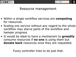 • Clck to edit Master title
           style




                                   Resource management


•  Within a single workflow services are competing
   for resources.
•  Scaling one service without any regard to the whole
   workflow may starve parts of the workflow and
   hamper progress
•  It would be ideal to have a mechanism to greedily
   consume resources if no one is using them but
   donate back resources once they are requested.

                              Fuzzy controller tries to do just that.
 