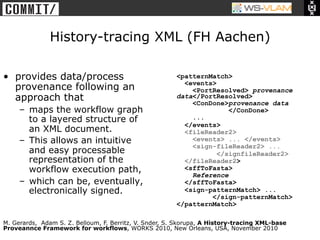 • Clck to edit Master title
            style




                          History-tracing XML (FH Aachen)

•  provides data/process                                <patternMatch>
                                                          <events>
   provenance following an                                  <PortResolved> provenance
   approach that                                        data</PortResolved>
                                                            <ConDone>provenance data
       –  maps the workflow graph                                     </ConDone>
          to a layered structure of                         ...
                                                          </events>
          an XML document.                                <fileReader2>
       –  This allows an intuitive                          <events> ... </events>
                                                            <sign-fileReader2> ...
          and easy processable                                     </signfileReader2>
          representation of the                           </fileReader2>
          workflow execution path,                        <sffToFasta>
                                                            Reference
       –  which can be, eventually,                       </sffToFasta>
          electronically signed.                          <sign-patternMatch> ...
                                                                 </sign-patternMatch>
                                                        </patternMatch>

M. Gerards, Adam S. Z. Belloum, F. Berritz, V. Snder, S. Skorupa, A History-tracing XML-base
Proveannce Framework for workflows, WORKS 2010, New Orleans, USA, November 2010
 