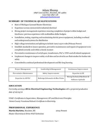 Adam Shump Resume - Page 1
Adam Shump
2898 Linwood Rd., Manistee, MI 49660
(231) 690-9837 cell
ashump@chartermi.net
SUMMARY OF TECHNICAL QUALIFICATIONS
 State of Michigan Licensed Master Electrician
 Experience across commercial & industrial electrical
 Strong project management experience ensuring completion of project within budget and
timeframe: previous experience with multimillion dollar budgets
 Installation, testing, repairing and maintaining electric power equipment, including overhead
and underground systems for distribution
 High voltage termination and splicing to include 7200/12470 volts (Primary Power)
 Establish standards to insure operation, preventive maintenance and repairs of equipment were
completed correctly and within a timely manner
 Preventative maintenance of switch gear, transformers, PLC’s, VFD’s and all related equipment
 Implement changes to improve safety at all sites and involved in arc flash studies for further site
safety
 Committed to continual professional development and life-long learning
Project Management Leadership & Management Continuous Improvement
Preventative Maintenance Safety Improvements Expertise in GE
Expertise in AB PLC Redesign Schematics & Blue Prints
Strong Technical Hardware &
Software Aptitude
EDUCATION
Currently earning a BS in Electrical Engineering Technologies with a projected graduation
date of 06/05/16
USAF: Certificates in Supervision, Management, RF and Electronic Principles
Scioto County Vocational School: Certificate in Electricity
PROFESSIONAL EXPERIENCE
Martin Marietta, Manistee, MI 2005-Present
Master Electrician & Brine Well Technician
 