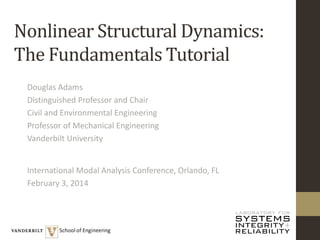 Nonlinear Structural Dynamics:
The Fundamentals Tutorial
Douglas Adams
Distinguished Professor and Chair
Civil and Environmental Engineering
Professor of Mechanical Engineering
Vanderbilt University
International Modal Analysis Conference, Orlando, FL
February 3, 2014
 