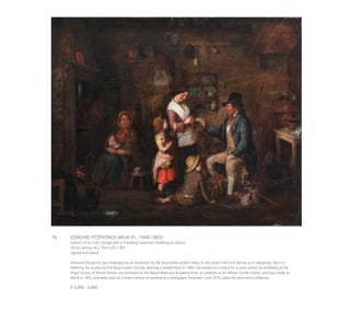 76	 EDMUND FITZPATRICK ARHA (FL. 1848-1883)
Interior of an Irish Cottage with a Travelling Salesman Peddling his Wares
Oil on canvas, 64 x 76cm (25 x 30’’)
Signed and dated
Edmund Fitzpatrick was employed as an illustrator by the Illustrated London News to document the Irish famine as it happened. Born in
Kilkenny, he studied at the Royal Dublin Society, winning a medal there in 1843. He moved to London for a time, where he exhibited at the
Royal Society of British Artists. He exhibited at the Royal Hibernian Academy from an address as 45 William Street Dublin, and was made an
ARHA in 1862 and went back to London where he worked as a newspaper illustrator until 1870, when he returned to Kilkenny.
€ 4,000 - 6,000
 