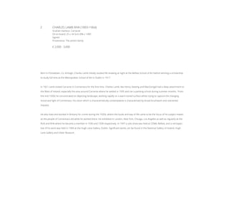 2	 CHARLES LAMB RHA (1893-1964)
Sruthán Harbour, Carraroe
Oil on board, 25 x 34.5cm (9¾ x 13¾’’)
Signed
Provenance: The artist’s family
€ 2,000 - 3,000
Born in Portadown, Co. Armagh, Charles Lamb initially studied life drawing at night at the Belfast School of Art before winning a scholarship
to study full time at the Metropolitan School of Art in Dublin in 1917.
In 1921 Lamb visited Carraroe in Connemara for the first time. Charles Lamb, like Henry, Keating and MacGonigal had a deep attachment to
the West of Ireland, especially the area around Carraroe where he settled in 1935 and ran a painting school during summer months. From
the mid-1930s he concentrated on depicting landscape, working rapidly on a warm-toned surface whilst trying to capture the changing
mood and light of Connemara. His vision which is characteristically contemplative is characterised by broad brushwork and restrained
impasto.
He also lived and worked in Brittany for a time during the 1920s, where the locals and way of life came to be the focus of his subject matter,
as the people of Connemara did while he worked there. He exhibited in London, New York, Chicago, Los Angeles as well as regularly at the
RUA and RHA where he became a member in 1930 and 1938 respectively. In 1947 a solo show was held at CEMA, Belfast, and a retrospec-
tive of his work was held in 1969 at the Hugh Lane Gallery, Dublin. Significant works can be found in the National Gallery of Ireland, Hugh
Lane Gallery and Ulster Museum.
 