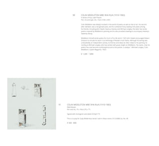 90	 COLIN MIDDLETON MBE RHA RUA (1910-1983)
A Series of Four, with Poems
Pen, ink and type, 26 x 16cm (10¼ x 6¼’’)
Colin Middleton was deeply involved in the world of poetry as well as that of art. His second
wife, Kathleen, was a recognised poet, and he numbered many leading Irish poets among
his friends, including John Hewitt, Seamus Heaney and Michael Longley; the latter two wrote
poems inspired by Middleton’s painting and he also provided drawings to accompany Heaney’s
Sweeney Astray.
Middleton himself wrote poetry for much of his life and in 1947 John Hewitt encouraged Robert
Greacen to include his work in an Anthology of Modern Irish Poetry. Although his writing was
undoubtedly an independent activity, its themes and ideas do often relate to his painting. Ac-
cording to Michael Longley, who has written with great insight on Middleton, “he claims…that his
poetry has now become a philosophical aid to the painter, a catalyst.” (Michael Longley, ‘Colin
Middleton’, Dublin Magazine, 1967)
€ 1,200 - 1,800
91	 COLIN MIDDLETON MBE RHA RUA (1910-1983)
Matchboxes
Pen and ink, 19 x 18cm (7½ x 7’’)
Signed with monogram and dated 20 April ‘73
This is a study for “Judy-Wilderness Series” sold in these rooms 3/12/2008 Cat. No. 48
€ 500 - 800
 