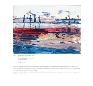 104	 BRIAN BALLARD RUA (B.1943)
On the Lagan
Oil on board, 26 x 36cm (10¼ x 14¼’’)
Signed and dated ‘88
€ 1,000 - 1,500
Born in 1943, Brian Ballard studied in his home town at Belfast College of Art and went on to further studies at Liverpool College of Art. Best known for his
modern treatment of the traditional genres of the still life, the nude and the landscape, and his distinctive use of bold yet evocative colour, he now works mainly
in Belfast and on Inishfree Island off the coast of Donegal.
Examples of his work can be found in the collections of the Arts Council of Ireland, Art Council of Northern Ireland, Great Southern Hotels, AIB, Crawford Munici-
pal Gallery and the Ulster Museum.
 