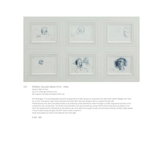 107	 PATRICK COLLINS HRHA (1910 - 1994)
Heads of Miró in Paris
Set of six drawings framed as one
Each signed, inscribed and dated (19)’72. (6)
John Montague in his autobiography mentions bringing Patrick Collins along to an opening at the well-known Galerie Maeght, Rue Tehe-
ran in Paris. Among the major artists that were there was ‘Miró’ and they all adjourned to a nearby ‘friendly cafe’.
“Paddy became very silent, and embarrassed us by producing a little sketchbook, where he began to make rough pencil portraits of his
companions, like a street artist. The artists concerned were a bit disconcerted, but, being French-trained, they were too polite to com-
ment. We questioned him afterwards as discreetly as we could, where he thought he was, and what was he doing. Humbly, Paddy replied,
“I found myself among the gods, and felt I had to make a note of it”.
These presumably are some of the sketches from that night.
€ 600 - 800
 