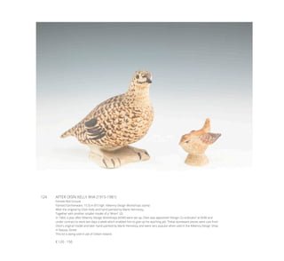 124	 AFTER OISÍN KELLY RHA (1915-1981)
Female Red Grouse
Painted Earthenware, 15.5cm (6”) high. Kilkenny Design Workshops stamp
After the original by Oisín Kelly and hand painted by Marie Hennessy;
Together with another smaller model of a “Wren”. (2)
In 1964, a year after Kilkenny Design Workshops (KDW) were set up, Oisin was appointed ‘Design Co-ordinator’ at KDW and
under contract to work two days a week which enabled him to give up his teaching job. These stoneware pieces were cast from
Oisín’s original model and later hand-painted by Marie Hennessy and were very popular when sold in the Kilkenny Design Shop
in Nassau Street.
This lot is being sold in aid of Oxfam Ireland.
€ 120 - 150
 