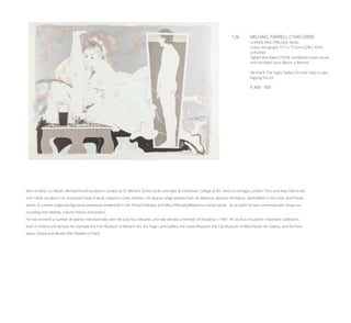 126	 MICHAEL FARRELL (1940-2000)
Untitled, Miss O’Murphy Series
Colour lithograph, 57.5 x 77.5cm (22¾ x 30½”),
unframed
Signed and dated (19)’78, numbered artist’s proof,
and inscribed “pour Bjöurn a Marmö”
We thank The Taylor Gallery for their help in cata-
loguing this lot.
€ 300 - 500
Born in Kells, Co. Meath, Michael Farrell studied in London at St. Martin’s School of Art and later at Colchester College of Art. Visits to Donegal, London, Paris and New York in the
mid-1960s resulted in an innovative body of work, related to Celtic themes. His diverse range evolves from an objective, abstract formalism, exemplified in the Celtic and Pressé
works, to a more subjective figurative expression evidenced in the Pressé Politique and Miss O’Murphy/Madonna Irlanda series. As an artist he was concerned with issues sur-
rounding Irish identity, culture, history and politics.
He has received a number of awards internationally over the past four decades, and was elected a member of Aosdána in 1987. His work is included in important collections
both in Ireland and abroad, for example the Irish Museum of Modern Art, the Hugh Lane Gallery, the Ulster Museum, the City Museum of Manchester Art Gallery, and the Pom-
pidou Centre and Musée d’Art Modern in Paris.
 