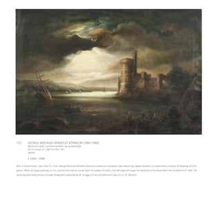 133	 GEORGE MOUNSEY WHEATLEY ATKINSON (1806-1884)
Blackrock Castle, Cork and the River Lee by Moonlight
Oil on canvas, 61 x 86.5cm (24 x 34”)
Signed
€ 3,000 - 5,000
Born in Queenstown, now Cobh, Co. Cork, George Mounsey Wheatley Atkinson trained as a carpenter, later becoming Captain Atkinson as Government Surveyor of Shipping and Em-
igrants. When he began painting, it is no surprise that marine scenes were his subject of choice, and although self taught he exhibited at the Royal Hibernian Academy from 1842. His
works became widely known through lithographs published by W. Scraggs of Cork and Atkinson’s own son G. M. Atkinson.
 