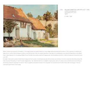 133A	 WILLIAM CRAMPTON GORE RHA (1871-1946)
Chickens by Farmyard Door
Oil on board, 24.75 x 31cm
Signed
€ 1,000 - 1,500
William Crampton Gore was born in Enniskillen Co. Fermanagh. Initially Gore studied medicine at Trinity College Dublin but abandoned his studies in 1901 for painting. He studied at the
Slade school in London under the guidance of Henry Tonks and then was in Paris. He travelled extensively in India, New York, and Italy before returning to the Slade where he met William
Orpen. Orpen depicted him in his painting “A Mere Fracture” and later Gore shared a studio with Augustus John. He first exhibited at the RHA in 1905 and showed over one hundred works
until 1939.
His subject matter looks to scenes of Achill Island, Donegal, and French scenes. His landscapes were described as being crisp and breezy. His interior scenes were described as being “defi-
nitely instructive” (The Studio Jan 1919). The Dublin Magazine (Oct - Dec 1946) described him as “a delightful urbane painter, with a rich sense of colour somewhat reminiscent of Pissarro,
and at times of Osborne, especially in his interiors. There is a rightness and absence of strain in his composition”. He remained most of his life in France after his marriage in 1923, but
continued to paint themes of Irish scenes.
 