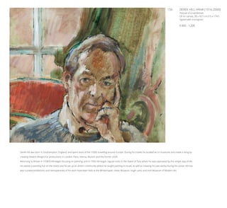 156	 DEREK HILL HRHA (1916-2000)
Portrait of a Gentleman
Oil on canvas, 38 x 43.5 cm (15 x 17¼’’)
Signed with monogram
€ 800 - 1,200
Derek Hill was born in Southampton, England, and spent most of the 1930s travelling around Europe. During his travels he studied art in museums and made a living by
creating theatre designs for productions in London, Paris, Vienna, Munich and the former USSR.
Returning to Britain in 1938/9 Hill began focusing on painting, and in 1956 Hill began regular visits to the Island of Tory where he was captivated by the simple way of life.
He owned a painting hut on the island and he set up an artist’s community where he taught painting to locals, as well as creating his own works.During his career Hill has
also curated exhibitions, and retrospectives of his work have been held at the Whitechapel, Ulster Museum, Hugh Lane, and Irish Museum of Modern Art.
 