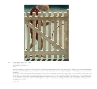 160	 OLIVE HENRY RUA (1902 - 1989)
Boy with Hoop by a Gate
Oil on canvas, 51 x 41cm (20 x 16”)
Signed
Belfast artist Olive Henry is known not only for her painting but also her photography and stained glass. After taking evening classes at the Belfast School of Art she was apprenticed
to the glass company WF Clokey & Co. Ltd where she worked for more than half a century. Henry had an interest in photography from an early age and won various awards for her
photographs.
She also wrote a column for Amateur Photography in the 1930s. Her paintings were exhibited at the Oireachtas, Royal Ulster Academy, the Irish Exhibition of Living Art, Water Colour
Society of Ireland and the National Society in London. Additionally she had an important joint show with Violet McAdoo at Belfast Museum and Gallery in 1944. Henry enjoyed travel-
ling and made trips to Brittany, America and Belgium, where she won an international scholarship in 1957. Following the bombing of the Ulster Hospital for Women and Children in
1941, the Ulster Academy published a portfolio of Henry’s lithographs in order to raise money. She was a founding member of the Ulster Society of Women Artists, and president of
the society from 1979 to 1981.
€ 200 - 400
 