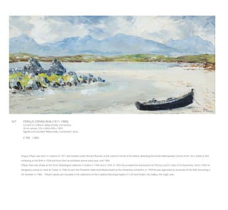 167	 FERGUS O’RYAN RHA (1911-1989)
Currach on a Beach, Ballyconnelly, Connemara
Oil on canvas, 23.5 x 49cm (9¼ x 19¼”)
Signed and inscribed “Ballyconelly, Connemara” verso
€ 700 - 1,000
Fergus O’Ryan was born in Limerick in 1911 and studied under Richard Butcher at the Limerick School of Art before attending the Dublin Metropolitan School of Art. He is listed as first
exhibiting at the RHA in 1938 and from then he exhibited almost every year until 1984.
O’Ryan held solo shows at the Victor Waddington Galleries in Dublin in 1950 and in 1954. In 1952 he provided the illustrations for Patricia Lynch’s Tales of Enchantment, and in 1953 he
designed a stamp to mark An Tostal. In 1956 he won the President Hyde Gold Medal Award at the Oireachtas exhibition. In 1959 he was appointed an associate of the RHA, becoming a
full member in 1960.   O’Ryan’s works are included in the collections of the Crawford Municipal Gallery in Cork and Dublin City Gallery, the Hugh Lane.
 