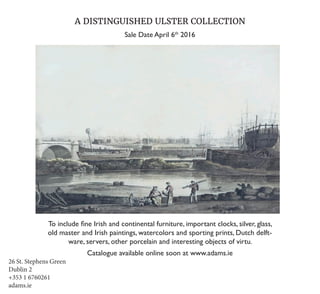 26 St. Stephens Green
Dublin 2
+353 1 6760261
adams.ie
A DISTINGUISHED ULSTER COLLECTION
Sale Date April 6th
2016
To include fine Irish and continental furniture, important clocks, silver, glass,
old master and Irish paintings, watercolors and sporting prints, Dutch delft-
ware, servers, other porcelain and interesting objects of virtu.
Catalogue available online soon at www.adams.ie
 