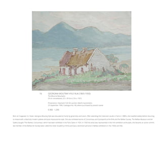 16	 GEORGINA MOUTRAY KYLE RUA (1865-1950)
The Mourne Mountains
Oil on canvasboard, 32 x 39.5cm (12½ x 15½”)
Provenance: Important Irish Art auction, Adam’s Auctioneers,
25 September 1996, Catalogue No.140, where purchased by present owner
€ 800 - 1,200
Born at Craigavad, Co. Down, Georgina Moutray Kyle was educated at home by governess and tutors. After attending the Colarossi’s studio in Paris in 1880’s, she travelled widely before returning
to Ireland with a distinctly modern palette and post-impressionist style. She also exhibited works of Concarneau and Quimperlé at the RHA and the Belfast Society. The Belfast Museum and Art
Gallery bought “The Market, Concarneau” which had been exhibited in the Paris Salon in 1924. In 1930 the artist was represented in the Irish exhibition at Brussels, she became an active commit-
tee member of the Belfast Art Society (later called the Ulster Academy of Arts) and was a dominant persona in Belfast exhibitions in the 1920s and 30s.
 