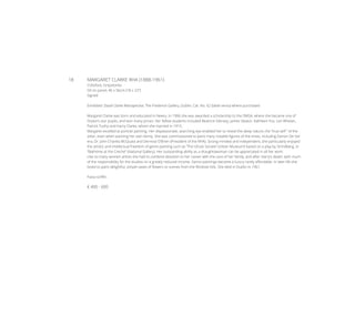 18	 MARGARET CLARKE RHA (1888-1961)
Coltsfoot, Greystones
Oil on panel, 46 x 56cm (18 x 22”)
Signed
Exhibited: David Clarke Retrospective, The Frederick Gallery, Dublin, Cat. No. 62 (label verso) where purchased
Margaret Clarke was born and educated in Newry. In 1906 she was awarded a scholarship to the DMSA, where she became one of
Orpen’s star pupils, and won many prizes. Her fellow students included Beatrice Glenavy, James Sleator, Kathleen Fox, Leo Whelan,
Patrick Tuohy and Harry Clarke, whom she married in 1915.
Margaret excelled at portrait painting. Her dispassionate, searching eye enabled her to reveal the deep nature, the “true self “ of the
sitter, even when painting her own family. She was commissioned to paint many notable figures of the times, including Eamon De Val-
era, Dr. John Charles McQuaid and Dermod O’Brien (President of the RHA). Strong-minded and independent, she particularly enjoyed
the artistic and intellectual freedom of genre painting such as “The Ghost Sonate” (Ulster Museum)’ based on a play by Strindberg, or
“Bathtime at the Creche” (National Gallery). Her outstanding ability as a draughtswoman can be appreciated in all her work.
Like so many women artists she had to combine devotion to her career with the care of her family, and after Harry’s death, with much
of the responsibility for the studios on a greatly reduced income. Genre paintings became a luxury rarely affordable. In later life she
loved to paint delightful, simple vases of flowers or scenes from the Wicklow hills. She died in Dublin in 1961.
Fiana Griffin
€ 400 - 600
 