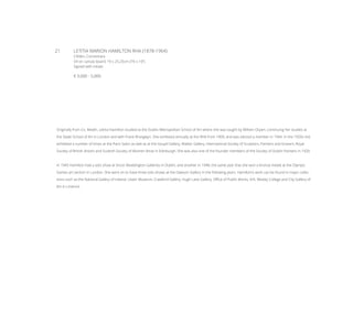 21	 LETITIA MARION HAMILTON RHA (1878-1964)
Clifden, Connemara
Oil on canvas board, 19 x 25.25cm (7½ x 10’’)
Signed with initials
€ 3,000 - 5,000
Originally from Co. Meath, Letitia Hamilton studied at the Dublin Metropolitan School of Art where she was taught by William Orpen, continuing her studies at
the Slade School of Art in London and with Frank Brangwyn. She exhibited annually at the RHA from 1909, and was elected a member in 1944. In the 1920s she
exhibited a number of times at the Paris Salon as well as at the Goupil Gallery, Walker Gallery, International Society of Sculptors, Painters and Gravers, Royal
Society of British Artist’s and Scottish Society of Women Artist in Edinburgh. She was also one of the founder members of the Society of Dublin Painters in 1920.
In 1945 Hamilton had a solo show at Victor Waddington Galleries in Dublin, and another in 1948, the same year that she won a bronze medal at the Olympic
Games art section in London. She went on to have three solo shows at the Dawson Gallery in the following years. Hamilton’s work can be found in major collec-
tions such as the National Gallery of Ireland, Ulster Museum, Crawford Gallery, Hugh Lane Gallery, Office of Public Works, VHI, Wesley College and City Gallery of
Art in Limerick.
 