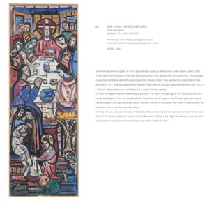 28	 EVIE HONE HRHA (1894-1955)
The Last Supper
Gouache, 25 x 8.5cm (10 x 3½”)
Provenance: From the estate of gallery owner
Leo Smith and thence by descent to current owner.
€ 500 - 700
Evie Hone was born in Dublin. In 1918, she attended classes at Westminster under Walter Sickert (1860-
1942), after which she went to Bernard Meninsky, who in 1920, advised her to study in Paris. The artist was
joined there by Mainie Jellett who was to become a life long friend. They worked first under André Lhote
and later in 1921 they persuaded Albert Gleizes to take them on as pupils, where they worked until 1931. In
1924 with Mainie Jellett, Hone exhibited at the Dublin Painters Gallery.
In 1933 she began to work in stained glass, joining An Tur Gloine and getting her first commission for Ard-
carne near Boyle in 1934. She worked with An Tur Gloine until it closed in 1944. Hone’s early paintings, of
the period when she was exploring Cubism, are often difficult to distinguish from those of Mainie Jellett, but
she had a more committed sense of colour.
In 1943, she was a founder member of the Irish exhibition of Living Art. Her work can be found in the collec-
tions of the National Gallery of Ireland, the Irish Museum of Modern Art, Hugh Lane Gallery, Ulster Museum
and Crawford Gallery. A memorial exhibition was held in Dublin in 1958.
 