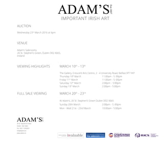 AUCTION
Wednesday 23rd
March 2016 at 6pm
VENUE
Adam’s Salerooms,
26 St. Stephen’s Green, Dublin D02 X665,
Ireland
VIEWING HIGHLIGHTS 		 MARCH 10th
- 13th
					The Gallery, Crescent Arts Centre, 2 - 4 University Road, Belfast BT7 INT		
					Thursday 10th
March 			 11:00am - 5 :00pm		
					Friday 11th
March			 11:00am - 5 :00pm
					Saturday 12th
March			 2:00pm	 - 5:00pm
					Sunday 13th
March			 2:00pm - 5:00pm
FULL SALE VIEWING		 MARCH 20th
- 23rd
					At Adam’s, 26 St. Stephen’s Green Dublin D02 X665					
					Sunday 20th March 			2:00pm - 5 :00pm
					 Mon - Wed 21st - 23rd March		 10:00am - 5:00pm
					
ADAM’S
Est.1887
26 St. Stephen’s Green
Dublin D02 X665
Tel +353 1 6760261
info@adams.ie
www.adams.ie
IMPORTANT IRISH ART
ADAM’S
Est.1887
 
