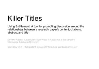 Killer Titles
Using Entitlement: A tool for promoting discussion around the
relationships between a research paper's content, citations,
abstract and title

Dr Viccy Adams - Leverhulme Trust Writer in Residence at the School of
Informatics, Edinburgh University

Clare Llewellyn - PhD Student, School of Informatics, Edinburgh University
 