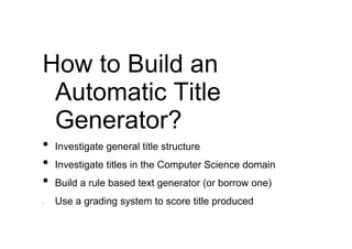 How to Build an
 Automatic Title
 Generator?
•   Investigate general title structure
•   Investigate titles in the Computer Science domain
•   Build a rule based text generator (or borrow one)
•   Use a grading system to score title produced
 